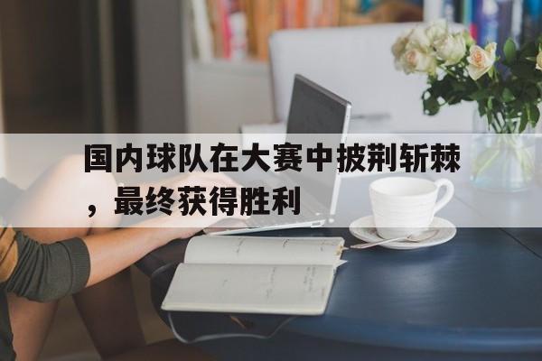 C7娱乐app下载-国内球队在大赛中披荆斩棘,最终获得胜利的是